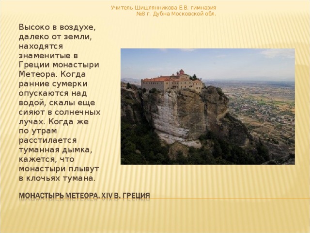 Учитель Шишлянникова Е.В. гимназия №8 г. Дубна Московской обл. Высоко в воздухе, далеко от земли, находятся знаменитые в Греции монастыри Метеора. Когда ранние сумерки опускаются над водой, скалы еще сияют в солнечных лучах. Когда же по утрам расстилается туманная дымка, кажется, что монастыри плывут в клочьях тумана. 