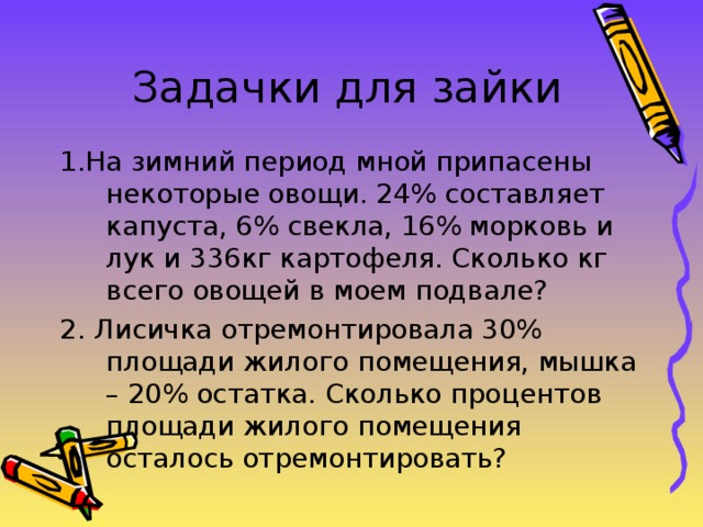 Задачки для зайки 1.На зимний период мной припасены некоторые овощи. 24% составляет капуста, 6% свекла, 16% морковь и лук и 336кг картофеля. Сколько кг всего овощей в моем подвале? 2. Лисичка отремонтировала 30% площади жилого помещения, мышка – 20% остатка. Сколько процентов площади жилого помещения осталось отремонтировать? 