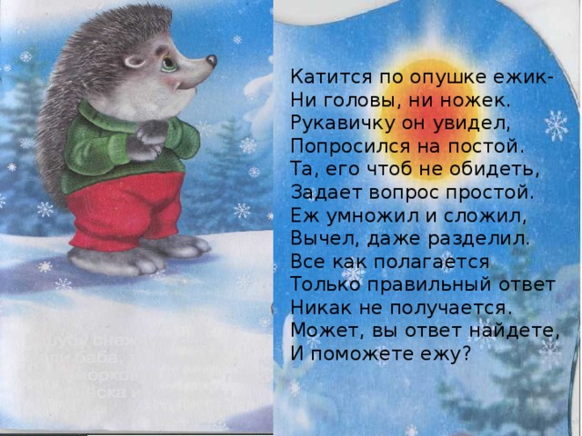 Катится по опушке ежик- Ни головы, ни ножек. Рукавичку он увидел, Попросился на постой. Та, его чтоб не обидеть, Задает вопрос простой. Еж умножил и сложил, Вычел, даже разделил. Все как полагается Только правильный ответ Никак не получается. Может, вы ответ найдете, И поможете ежу? 
