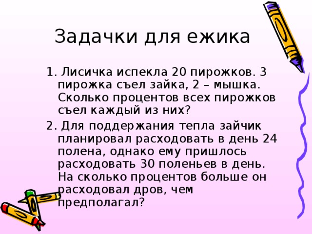 Задачки для ежика 1. Лисичка испекла 20 пирожков. 3 пирожка съел зайка, 2 – мышка. Сколько процентов всех пирожков съел каждый из них? 2. Для поддержания тепла зайчик планировал расходовать в день 24 полена, однако ему пришлось расходовать 30 поленьев в день. На сколько процентов больше он расходовал дров, чем предполагал? 