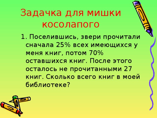 Задачка для мишки косолапого 1. Поселившись, звери прочитали сначала 25% всех имеющихся у меня книг, потом 70% оставшихся книг. После этого осталось не прочитанными 27 книг. Сколько всего книг в моей библиотеке? 1. Поселившись, звери прочитали сначала 25% всех имеющихся у меня книг, потом 70% оставшихся книг. После этого осталось не прочитанными 27 книг. Сколько всего книг в моей библиотеке? 
