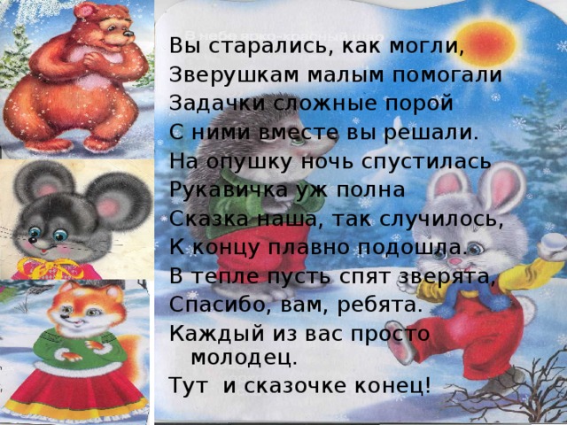 Вы старались, как могли, Зверушкам малым помогали Задачки сложные порой С ними вместе вы решали. На опушку ночь спустилась Рукавичка уж полна Сказка наша, так случилось, К концу плавно подошла. В тепле пусть спят зверята, Спасибо, вам, ребята. Каждый из вас просто молодец. Тут и сказочке конец! 
