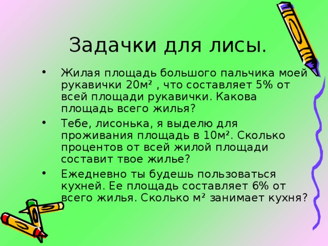 Задачки для лисы. Жилая площадь большого пальчика моей рукавички 20м ² , что составляет 5% от всей площади рукавички. Какова площадь всего жилья? Тебе, лисонька, я выделю для проживания площадь в 10м ² . Сколько процентов от всей жилой площади составит твое жилье? Ежедневно ты будешь пользоваться кухней. Ее площадь составляет 6% от всего жилья. Сколько м ² занимает кухня? 