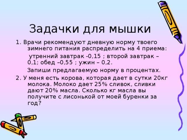 Задачки для мышки 1. Врачи рекомендуют дневную норму твоего зимнего питания распределить на 4 приема:  утренний завтрак -0,15 ; второй завтрак – 0,1; обед –0,55 ; ужин – 0,2.  Запиши предлагаемую норму в процентах. 2. У меня есть корова, которая дает в сутки 20кг молока. Молоко дает 25% сливок, сливки дают 20% масла. Сколько кг масла вы получите с лисонькой от моей буренки за год? 
