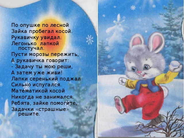 По опушке по лесной Зайка пробегал косой. Рукавичку увидал. Легонько лапкой постучал. Пусти морозы пережить, А рукавичка говорит: - Задачу ты мою реши, А затем уже живи! Лапки серенький поджал Сильно испугался. Математикой косой Никогда не занимался. Ребята, зайке помогите, Задачки «страшные» решите. 