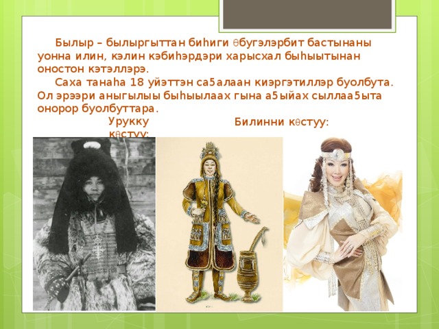  Былыр – былыргыттан биhиги θ бугэлэрбит бастынаны уонна илин, кэлин кэбиhэрдэри харысхал быhыытынан оностон кэтэллэрэ.  Саха танаhа 18 уйэттэн са5алаан киэргэтиллэр буолбута. Ол эрээри аныгылыы быhыылаах гына а5ыйах сыллаа5ыта онорор буолбуттара. Урукку к θ стуу: Билинни к θ стуу: 