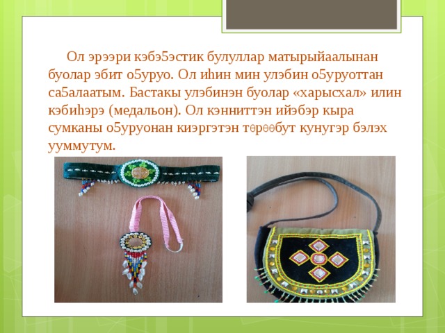  Ол эрээри кэбэ5эстик булуллар матырыйаалынан буолар эбит о5уруо. Ол иhин мин улэбин о5уруоттан са5алаатым. Бастакы улэбинэн буолар «харысхал» илин кэбиhэрэ (медальон). Ол кэнниттэн ийэбэр кыра сумканы о5уруонан киэргэтэн т θ р θθ бут кунугэр бэлэх ууммутум. 