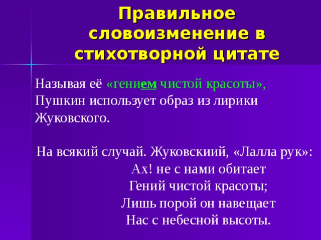 Правильное словоизменение в стихотворной цитате Называя её «гени ем чистой красоты», Пушкин использует образ из лирики Жуковского. На всякий случай. Жуковскиий, «Лалла рук»: Ах! не с нами обитает Гений чистой красоты; Лишь порой он навещает Нас с небесной высоты. Ах! не с нами обитает Гений чистой красоты; Лишь порой он навещает Нас с небесной высоты. Ах! не с нами обитает Гений чистой красоты; Лишь порой он навещает Нас с небесной высоты. Ах! не с нами обитает Гений чистой красоты; Лишь порой он навещает Нас с небесной высоты.  