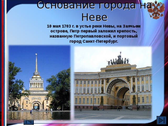 Основание города на Неве 10 мая 1703 г. в устье реки Невы, на Заячьем острове, Петр первый заложил крепость, названную Петропавловской, и портовый город Санкт-Петербург. Для уверенного выхода к Финскому заливу Петр 1 главные усилия сосредоточил на овладение земель, прилегающих к Ладоге и Неве. После 10-ти дневной осады первой пала крепость Нотебург (Орешек). По выражению Петра 1, сей крепостью «отворялись ворота к морю». Затем была взята крепость Ниеншанц, Расположенная при впадении в Неву реки Охты. Так Петр прорубил окно в Европу.  