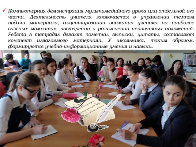  Компьютерная демонстрация мультимедийного урока или отдельной его части. Деятельность учителя заключается в управлении темпом подачи материала, акцентировании внимания ученика на наиболее важных моментах, повторении и разъяснении непонятных положений. Ребята в тетрадях делают пометки, выписки, цитаты, составляют конспект излагаемого материала. У школьника, таким образом, формируются учебно-информационные умения и навыки. 