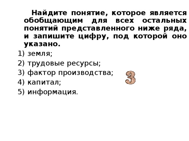  Найдите понятие, которое является обобщающим для всех остальных понятий представленного ниже ряда, и запишите цифру, под которой оно указано. 1) земля; 2) трудовые ресурсы; 3) фактор производства; 4) капитал; 5) информация. 