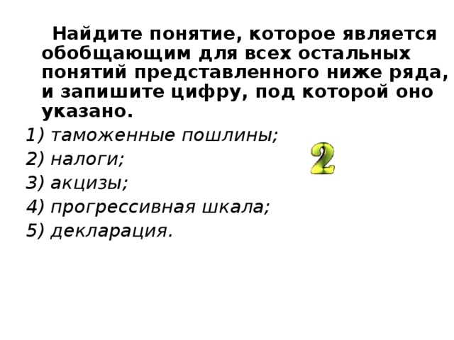  Найдите понятие, которое является обобщающим для всех остальных понятий представленного ниже ряда, и запишите цифру, под которой оно указано. 1) таможенные пошлины; 2) налоги; 3) акцизы; 4) прогрессивная шкала; 5) декларация.  