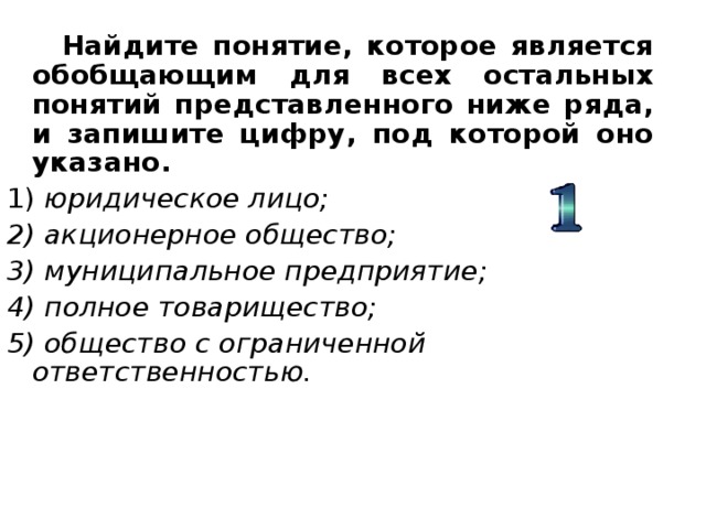  Найдите понятие, которое является обобщающим для всех остальных понятий представленного ниже ряда, и запишите цифру, под которой оно указано. 1) юридическое лицо; 2) акционерное общество; 3) муниципальное предприятие; 4) полное товарищество; 5) общество с ограниченной ответственностью. 