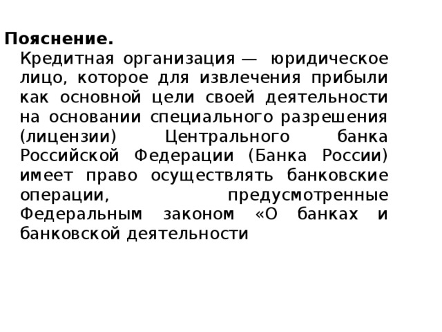 Пояснение.  Кредитная организация —  юридическое лицо, которое для извлечения прибыли как основной цели своей деятельности на основании специального разрешения (лицензии) Центрального банка Российской Федерации (Банка России) имеет право осуществлять банковские операции, предусмотренные Федеральным законом «О банках и банковской деятельности 