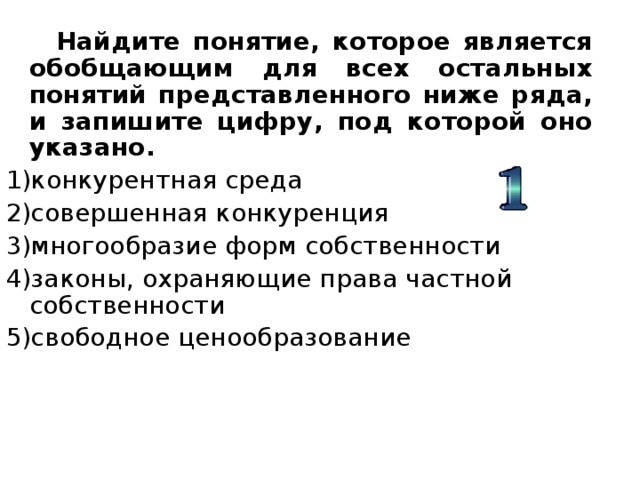  Найдите понятие, которое является обобщающим для всех остальных понятий представленного ниже ряда, и запишите цифру, под которой оно указано. конкурентная среда совершенная конкуренция многообразие форм собственности законы, охраняющие права частной собственности свободное ценообразование 