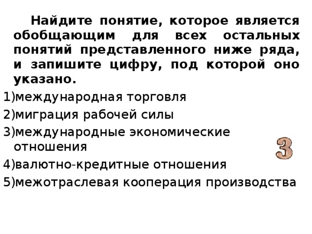  Найдите понятие, которое является обобщающим для всех остальных понятий представленного ниже ряда, и запишите цифру, под которой оно указано. международная торговля миграция рабочей силы международные экономические отношения валютно-кредитные отношения межотраслевая кооперация производства 