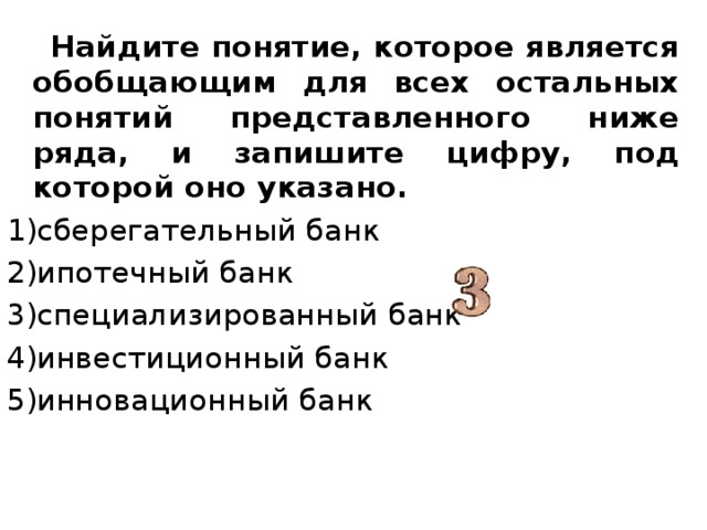  Найдите понятие, которое является обобщающим для всех остальных понятий представленного ниже ряда, и запишите цифру, под которой оно указано. сберегательный банк ипотечный банк специализированный банк инвестиционный банк инновационный банк 