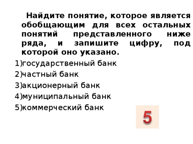  Найдите понятие, которое является обобщающим для всех остальных понятий представленного ниже ряда, и запишите цифру, под которой оно указано. государственный банк частный банк акционерный банк муниципальный банк коммерческий банк  