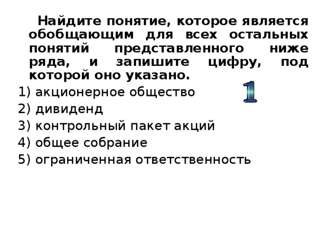  Найдите понятие, которое является обобщающим для всех остальных понятий представленного ниже ряда, и запишите цифру, под которой оно указано. 1) акционерное общество 2) дивиденд 3) контрольный пакет акций 4) общее собрание 5) ограниченная ответственность 