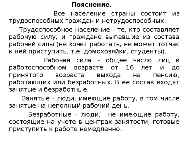  Пояснение.  Все население страны состоит из трудоспособных граждан и нетрудоспособных.  Трудоспособное население - те, кто составляет рабочую силу, и граждане выпавшие из состава рабочей силы (не хочет работать, не может тотчас к ней приступить, т.е. домохозяйки, студенты).  Рабочая сила - общее число лиц в работоспособном возрасте от 16 лет и до принятого возраста выхода на пенсию, работающих или безработных. В ее состав входят занятые и безработные.  Занятые - люди, имеющие работу, в том числе занятые на неполный рабочий день.  Безработные - люди, не имеющие работу, состоящие на учете в центрах занятости, готовые приступить к работе немедленно. 