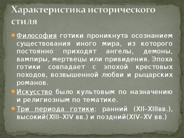 Философия готики проникнута осознанием существования иного мира, из которого постоянно приходят ангелы, демоны, вампиры, мертвецы или привидения. Эпоха готики совпадает с эпохой крестовых походов, возвышенной любви и рыцарских романов. Искусство было культовым по назначению и религиозным по тематике. Три периода готики : ранний (XII–XIIIвв.), высокий(XIII–XIV вв.) и поздний(XIV–XV вв.)  