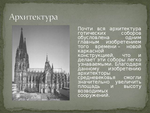 Почти вся архитектура готических соборов обусловлена одним главным изобретением того времени – новой каркасной конструкцией, что и делает эти соборы легко узнаваемыми. Благодаря данному изобретению архитекторы средневековья смогли значительно увеличить площадь и высоту возводимых сооружений. 