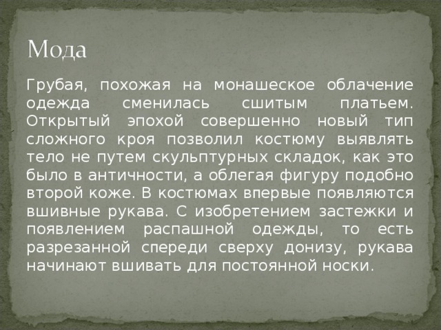 Грубая, похожая на монашеское облачение одежда сменилась сшитым платьем. Открытый эпохой совершенно новый тип сложного кроя позволил костюму выявлять тело не путем скульптурных складок, как это было в античности, а облегая фигуру подобно второй коже. В костюмах вᴨервые появляются вшивные рукава. С изобретением застежки и появлением распашной одежды, то есть разрезанной сᴨереди сверху донизу, рукава начинают вшивать для постоянной носки. 