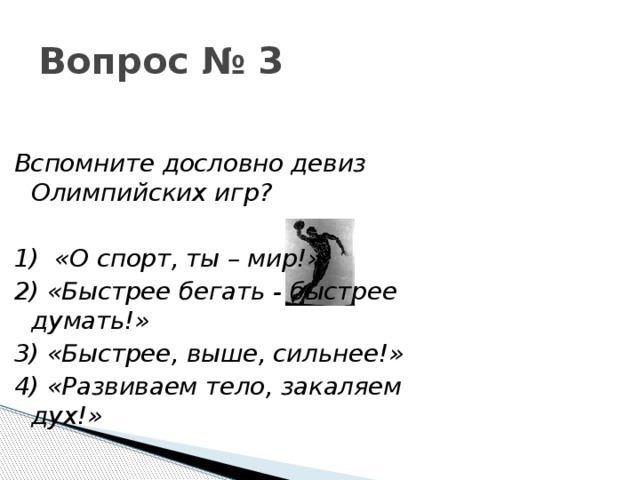 Вопрос № 3 Вспомните дословно девиз Олимпийских игр?  1)  «О спорт, ты – мир!» 2) «Быстрее бегать - быстрее думать!» 3) «Быстрее, выше, сильнее!» 4) «Развиваем тело, закаляем дух!» 