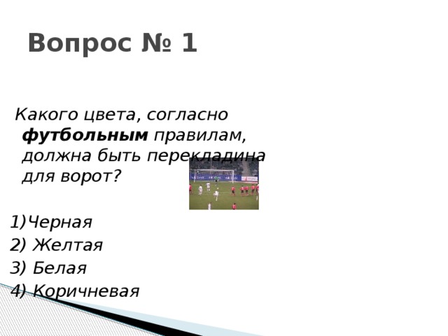 Вопрос № 1  Какого цвета, согласно футбольным правилам, должна быть перекладина для ворот?   1)Черная 2) Желтая 3) Белая 4) Коричневая 