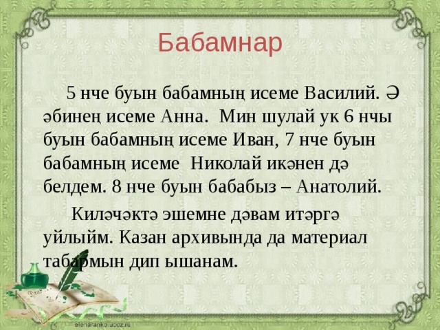 Бабамнар 5 нче буын бабамның исеме Василий. Ә әбинең исеме Анна. Мин шулай ук 6 нчы буын бабамның исеме Иван, 7 нче буын бабамның исеме Николай икәнен дә белдем. 8 нче буын бабабыз – Анатолий. Киләчәктә эшемне дәвам итәргә уйлыйм. Казан архивында да материал табармын дип ышанам.