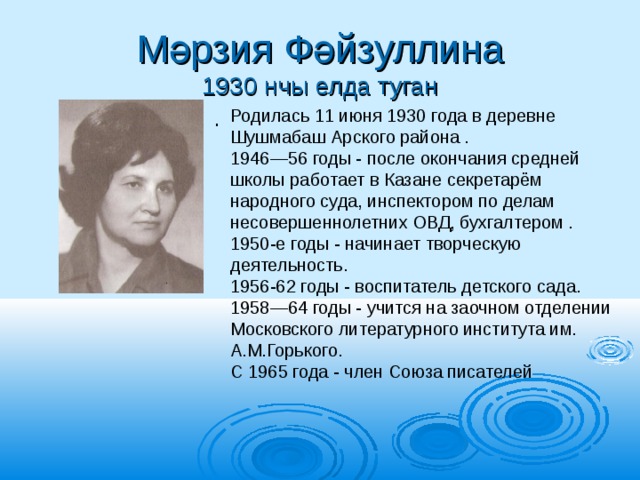 Мәрзия Фәйзуллина  1930 нчы елда туган Родилась 11 июня 1930 года в деревне Шушмабаш Арского района . 1946—56 годы - после окончания средней школы работает в Казане секретарём народного суда, инспектором по делам несовершеннолетних ОВД, бухгалтером . 1950-е годы - начинает творческую деятельность. 1956-62 годы - воспитатель детского сада. 1958—64 годы - учится на заочном отделении Московского литературного института им. А.М.Горького. С 1965 года - член Союза писателей . 