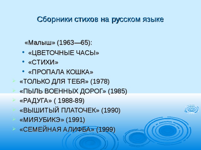 Сборники стихов на русском языке  «Малыш» (1963—65): «ЦВЕТОЧНЫЕ ЧАСЫ» «СТИХИ» «ПРОПАЛА КОШКА» «ЦВЕТОЧНЫЕ ЧАСЫ» «СТИХИ» «ПРОПАЛА КОШКА» «ТОЛЬКО ДЛЯ ТЕБЯ» (1978) «ПЫЛЬ ВОЕННЫХ ДОРОГ» (1985) «РАДУГА» ( 1988-89) «ВЫШИТЫЙ ПЛАТОЧЕК» (1990) «МИЯУБИКЭ» (1991) «СЕМЕЙНАЯ АЛИФБА» (1999) 