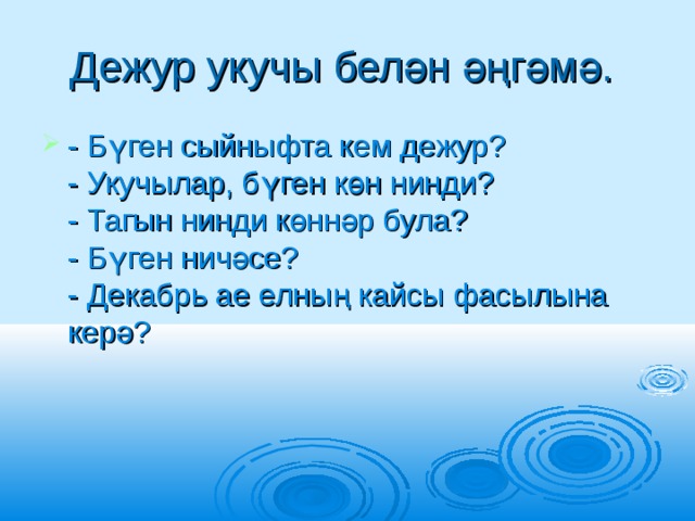 Дежур укучы белән әңгәмә.  - Бүген сыйныфта кем дежур?   - Укучылар, бүген көн нинди?   - Тагын нинди көннәр була?   - Бүген ничәсе?   - Декабрь ае елның кайсы фасылына керә?  