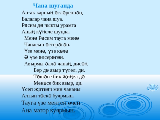  Чана шуганда Ап-ак карның өсләреннән, Балалар чана шуа. Рәсим дә чыкты урамга Аның күңеле шунда.  Менә Рәсим тауга менә  Чанасын өстерәгән.  Үзе менә, үзе көлә  Ә үзе әлсерәгән.  Авырмы әллә чанаң, дисәң  Бер дә авыр түгел, ди.  Төшәсе бик җиңел дә  Менәсе бик авыр, ди. Үсеп җиткәч мин чананы Алтын төскә буярмын. Тауга үзе менсен өчен Аңа матор куярмын.  