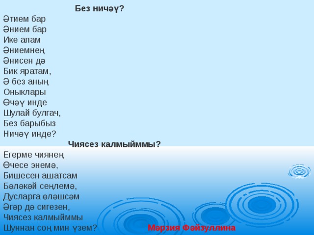              Без ничәү? Әтием бар Әнием бар Ике апам Әниемнең Әнисен дә Бик яратам, Ә без аның Оныклары Өчәү инде Шулай булгач, Без барыбыз Ничәү инде?    Чиясез калмыйммы? Егерме чиянең  Өчесе энемә, Бишесен ашатсам Бәләкәй сеңлемә, Дусларга өләшсәм Әгәр дә сигезен, Чиясез калмыйммы Шуннан соң мин үзем? Мәрзия Фәйзуллина 