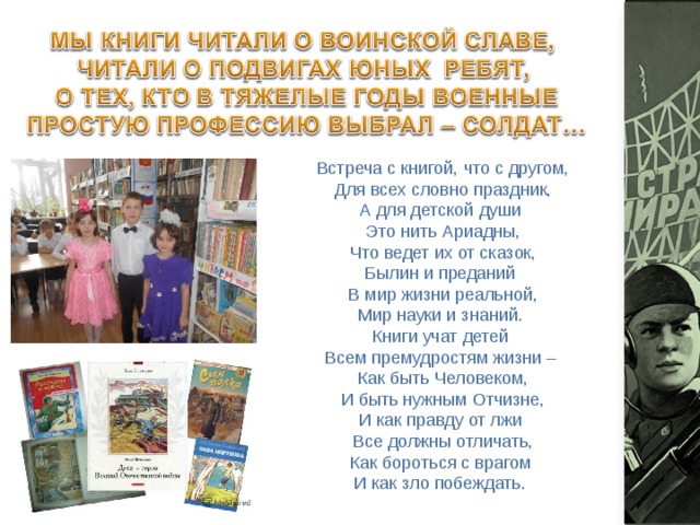 Встреча с книгой, что с другом,  Для всех словно праздник,  А для детской души   Это нить Ариадны,  Что ведет их от сказок,  Былин и преданий   В мир жизни реальной,  Мир науки и знаний.   Книги учат детей   Всем премудростям жизни –   Как быть Человеком,  И быть нужным Отчизне,  И как правду от лжи   Все должны отличать,  Как бороться с врагом   И как зло побеждать.   