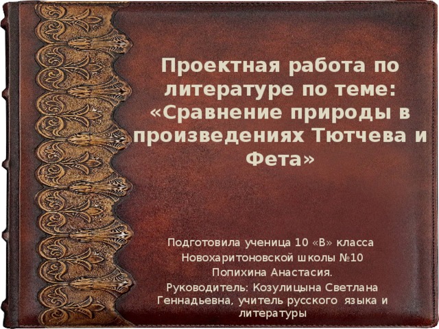 Проектная работа по литературе по теме: «Сравнение природы в произведениях Тютчева и Фета» Подготовила ученица 10 «В» класса Новохаритоновской школы №10 Попихина Анастасия. Руководитель: Козулицына Светлана Геннадьевна, учитель русского языка и литературы 