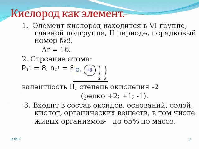 1. Элемент кислород находится в VI группе, главной подгруппе, II периоде, порядковый номер №8,  Ar = 1 6. 2. Строение атома: P 1 1 = 8; n 0 1 = 8; ē = 8 валентность II , степень окисления -2  (редко +2; +1; -1).  3. Входит в состав оксидов, оснований, солей, кислот, органических веществ, в том числе живых организмов- до 65% по массе.   16.06.17   