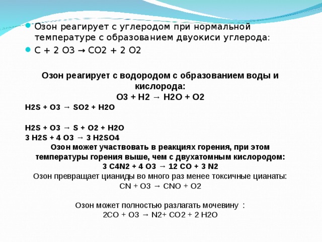 Озон реагирует с углеродом при нормальной температуре с образованием двуокиси углерода: C + 2 O3 → CO2 + 2 O2  Озон реагирует с водородом с образованием воды и кислорода: O3 + H2 → H2O + O2 H2S + O3 → SO2 + H2O  H2S + O3 → S + O2 + H2O 3 H2S + 4 O3 → 3 H2SO4 Озон может участвовать в реакциях горения, при этом температуры горения выше, чем с двухатомным кислородом: 3 C4N2 + 4 O3 → 12 CO + 3 N2 Озон превращает цианиды во много раз менее токсичные цианаты: CN + O3 → CNO + O2  Озон может полностью разлагать мочевину  : 2CO + O3 → N2+ CO2 + 2 H2O 