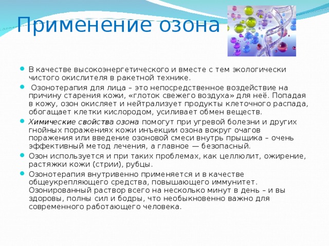 Применение озона В качестве высокоэнергетического и вместе с тем экологически чистого окислителя в ракетной технике.  Озонотерапия для лица – это непосредственное воздействие на причину старения кожи, «глоток свежего воздуха» для неё. Попадая в кожу, озон окисляет и нейтрализует продукты клеточного распада, обогащает клетки кислородом, усиливает обмен веществ. Химические свойства озона помогут при угревой болезни и других гнойных поражениях кожи инъекции озона вокруг очагов поражения или введение озоновой смеси внутрь прыщика – очень эффективный метод лечения, а главное — безопасный. Озон используется и при таких проблемах, как целлюлит, ожирение, растяжки кожи (стрии), рубцы. Озонотерапия внутривенно применяется и в качестве общеукрепляющего средства, повышающего иммунитет. Озонированный раствор всего на несколько минут в день – и вы здоровы, полны сил и бодры, что необыкновенно важно для современного работающего человека.  