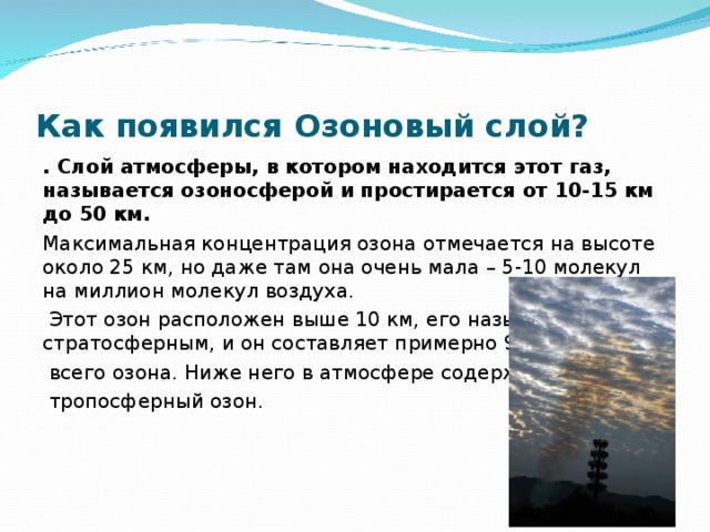 . Слой атмосферы, в котором находится этот газ, называется озоносферой и простирается от 10-15 км до 50 км.     . Слой атмосферы, в котором находится этот газ, называется озоносферой и простирается от 10-15 км до 50 км.     Как появился Озоновый слой? . Слой атмосферы, в котором находится этот газ, называется озоносферой и простирается от 10-15 км до 50 км. Максимальная концентрация озона отмечается на высоте около 25 км, но даже там она очень мала – 5-10 молекул на миллион молекул воздуха.  Этот озон расположен выше 10 км, его называют также стратосферным, и он составляет примерно 90%  всего озона. Ниже него в атмосфере содержится  тропосферный озон. 