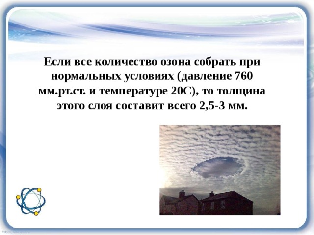 Если все количество озона собрать при нормальных условиях (давление 760 мм.рт.ст. и температуре 20С), то толщина этого слоя составит всего 2,5-3 мм. 