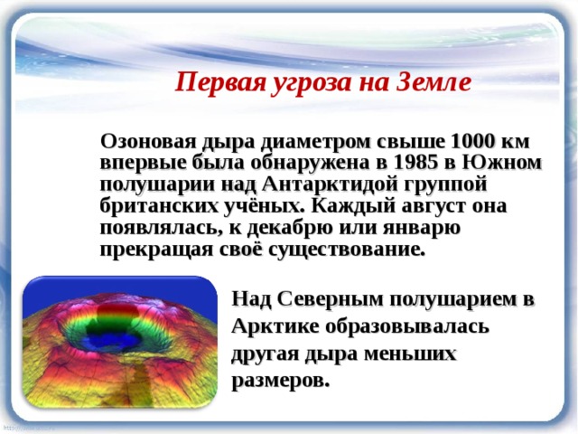 Первая угроза на Земле  Озоновая дыра диаметром свыше 1000 км впервые была обнаружена в 1985 в Южном полушарии над Антарктидой группой британских учёных. Каждый август она появлялась, к декабрю или январю прекращая своё существование. Над Северным полушарием в Арктике образовывалась другая дыра меньших размеров. 