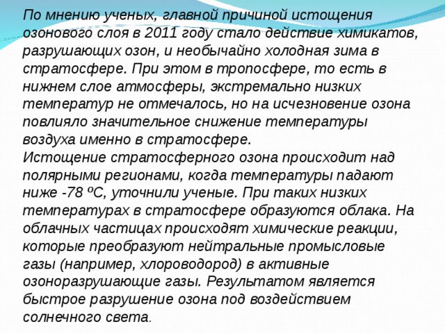 По мнению ученых, главной причиной истощения озонового слоя в 2011 году стало действие химикатов, разрушающих озон, и необычайно холодная зима в стратосфере. При этом в тропосфере, то есть в нижнем слое атмосферы, экстремально низких температур не отмечалось, но на исчезновение озона повлияло значительное снижение температуры воздуха именно в стратосфере. Истощение стратосферного озона происходит над полярными регионами, когда температуры падают ниже -78 ºС, уточнили ученые. При таких низких температурах в стратосфере образуются облака. На облачных частицах происходят химические реакции, которые преобразуют нейтральные промысловые газы (например, хлороводород) в активные озоноразрушающие газы. Результатом является быстрое разрушение озона под воздействием солнечного света . 