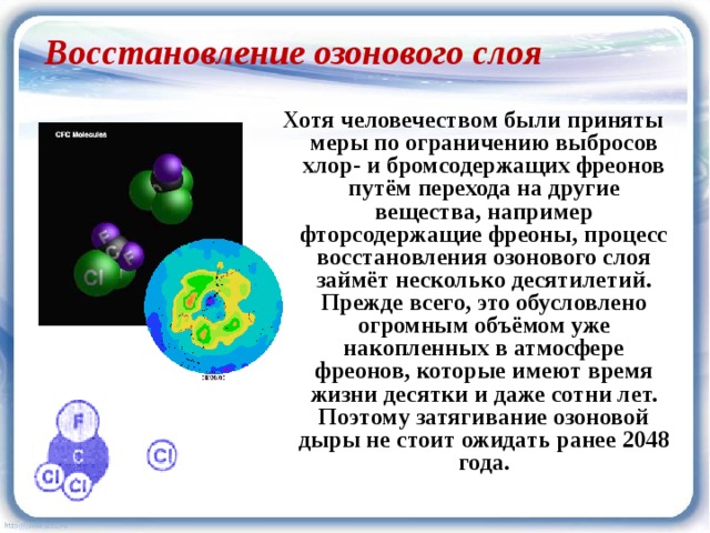 Восстановление озонового слоя Хотя человечеством были приняты меры по ограничению выбросов хлор- и бромсодержащих фреонов путём перехода на другие вещества, например фторсодержащие фреоны, процесс восстановления озонового слоя займёт несколько десятилетий. Прежде всего, это обусловлено огромным объёмом уже накопленных в атмосфере фреонов, которые имеют время жизни десятки и даже сотни лет. Поэтому затягивание озоновой дыры не стоит ожидать ранее 2048 года.  