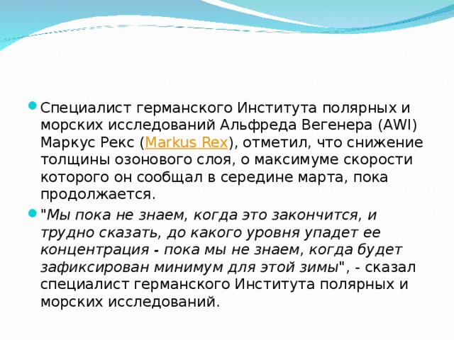 Специалист германского Института полярных и морских исследований Альфреда Вегенера (AWI) Маркус Рекс ( Markus Rex ), отметил, что снижение толщины озонового слоя, о максимуме скорости которого он сообщал в середине марта, пока продолжается. 