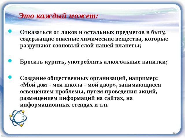 Это каждый может:  Отказаться от лаков и остальных предметов в быту, содержащие опасные химические вещества, которые разрушают озоновый слой нашей планеты;  Бросить курить, употреблять алкогольные напитки;  Создание общественных организаций, например: «Мой дом - моя школа - мой двор», занимающиеся освещением проблемы, путем проведения акций, размещением информаций на сайтах, на информационных стендах и т.п.  