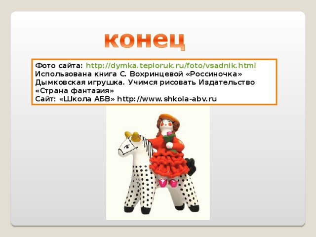 Фото сайта: http://dymka.teploruk.ru/foto/vsadnik.html Использована книга С. Вохринцевой «Россиночка» Дымковская игрушка. Учимся рисовать Издательство «Страна фантазия» C айт: «Школа АБВ» http://www.shkola-abv.ru 