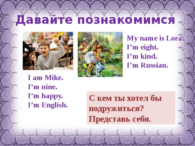 Давайте познакомимся My name is Lora. I’m eight. I’m kind. I’m Russian. I am Mike. I’m nine. I’m happy. I’m English. С кем ты хотел бы подружиться? Представь себя. 