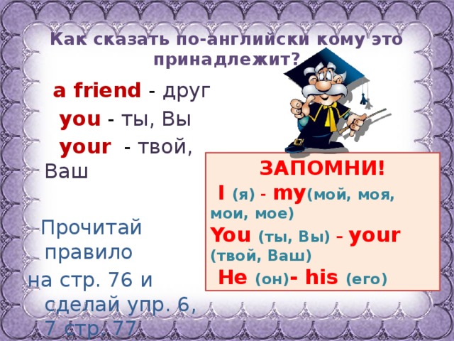 Как сказать по-английски кому это принадлежит?  a friend  - друг  you - ты, Вы  your - твой, Ваш  Прочитай правило на стр. 76 и сделай упр. 6, 7 стр. 77  ЗАПОМНИ!  I  (я) - my (мой, моя, мои, мое) You  (ты, Вы) – your (твой, Ваш)  He  (он) - his (его) 